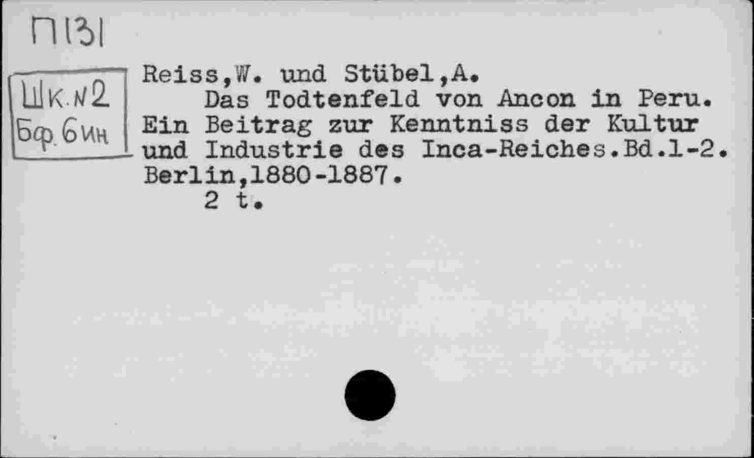 ﻿П(Ъ1
—----T"1 Reiss,W. und StubeljA.
ШК.*/2 Das Todtenfeld von Ancon in Peru.
5cö бин Ein Beitrag zur Kenntniss der Kultur
г_____und Industrie des Inca-Reiches.Bd.1-2
Berlin,1880-1887.
2 t.